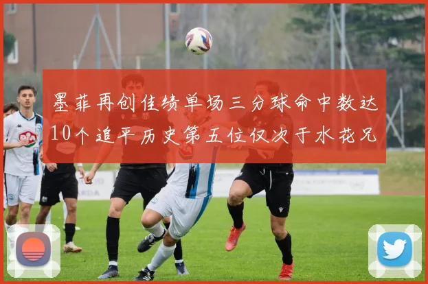 墨菲再创佳绩单场三分球命中数达10个追平历史第五位仅次于水花兄弟和利登