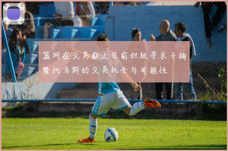篮网在交易截止日前积极寻求卡梅隆托马斯的交易机会与可能性