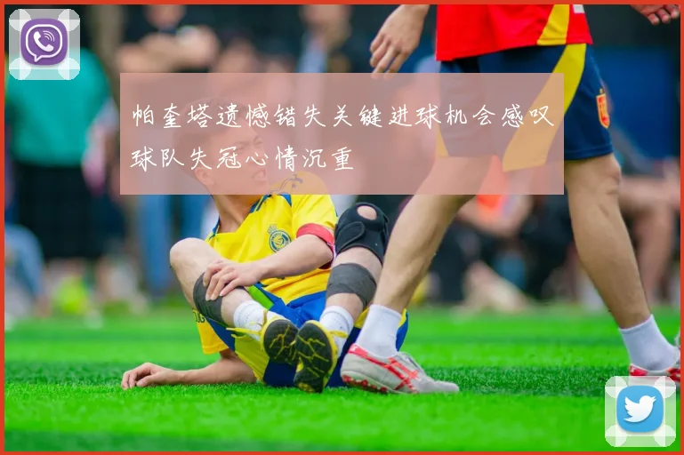 帕奎塔遗憾错失关键进球机会感叹球队失冠心情沉重