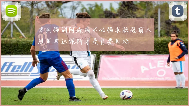 亨利强调阿森纳不必强求欧冠前八进军布达佩斯才是首要目标