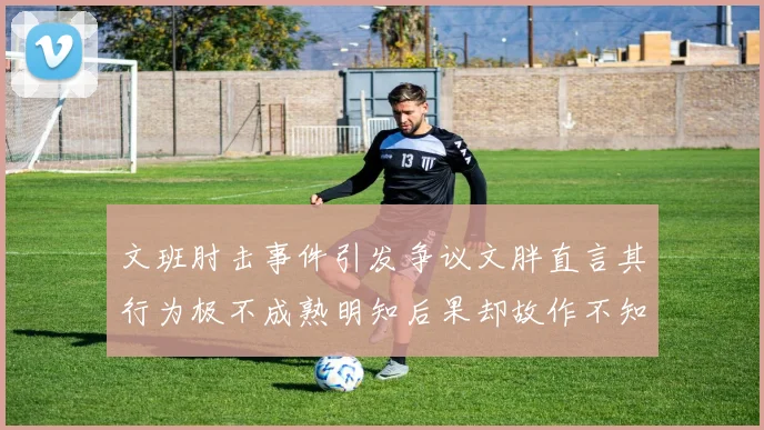 文班肘击事件引发争议文胖直言其行为极不成熟明知后果却故作不知