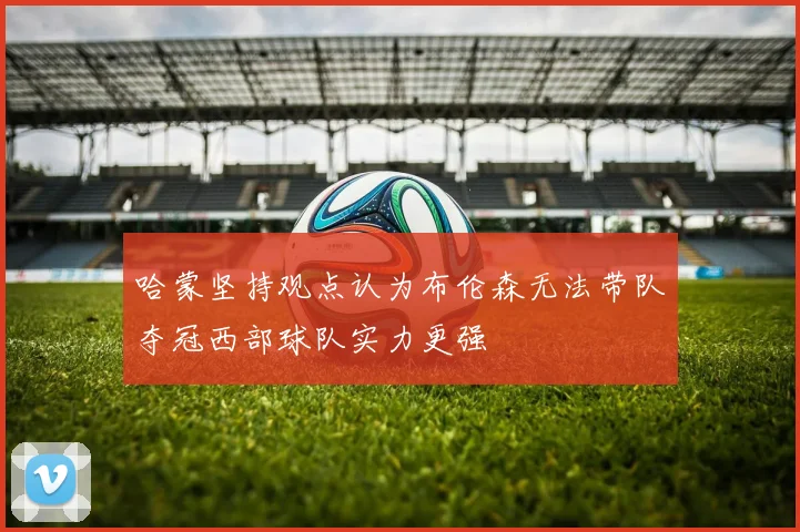 哈蒙坚持观点认为布伦森无法带队夺冠西部球队实力更强