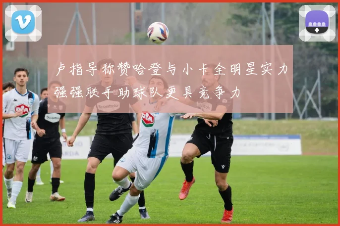 卢指导称赞哈登与小卡全明星实力强强联手助球队更具竞争力