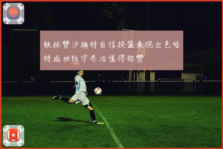 铁林赞沙梅特自信投篮表现出色哈特成功防守乔治值得称赞