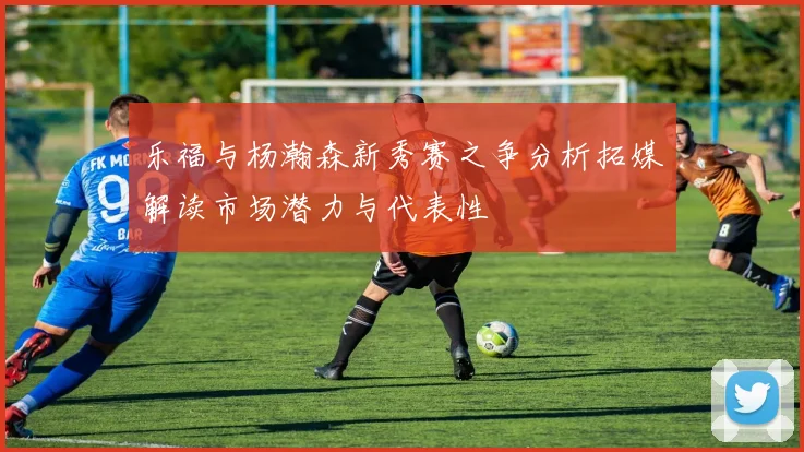乐福与杨瀚森新秀赛之争分析拓媒解读市场潜力与代表性