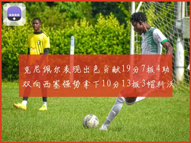克尼佩尔表现出色贡献19分7板4助双向西塞强势拿下10分13板3帽科沃德也有17分2帽的精彩表现