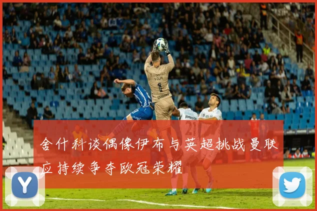 舍什科谈偶像伊布与英超挑战曼联应持续争夺欧冠荣耀