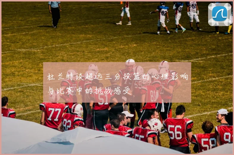杜兰特谈超远三分投篮的心理影响与比赛中的挑战感受