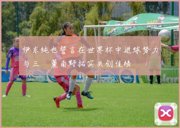 伊东纯也誓言在世界杯中进球努力与三笘薰南野拓实共创佳绩